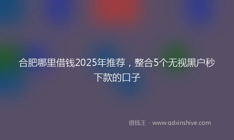 合肥哪里借钱2025年推荐，整合5个无视黑户秒下款的口子