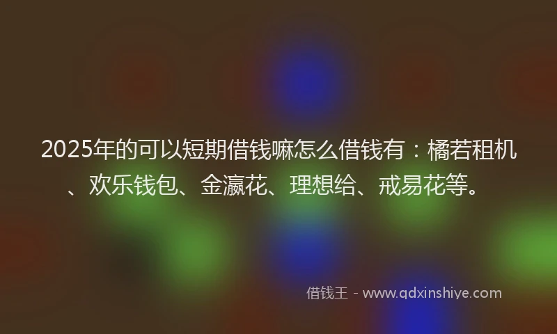 2025年的可以短期借钱嘛怎么借钱有：橘若租机、欢乐钱包、金瀛花、理想给、戒易花等。