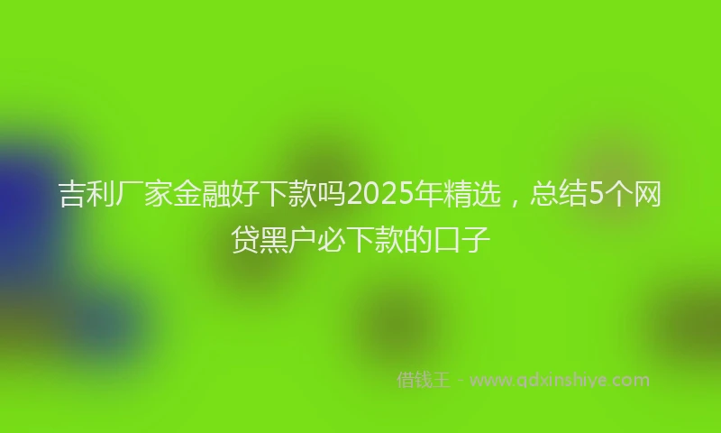 吉利厂家金融好下款吗2025年精选，总结5个网贷黑户必下款的口子