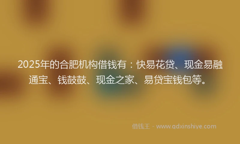 2025年的合肥机构借钱有：快易花贷、现金易融通宝、钱鼓鼓、现金之家、易贷宝钱包等。