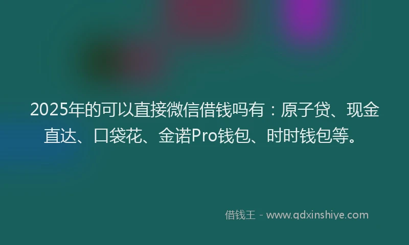 2025年的可以直接微信借钱吗有：原子贷、现金直达、口袋花、金诺Pro钱包、时时钱包等。