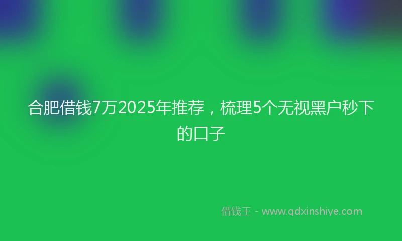 合肥借钱7万2025年推荐，梳理5个无视黑户秒下的口子