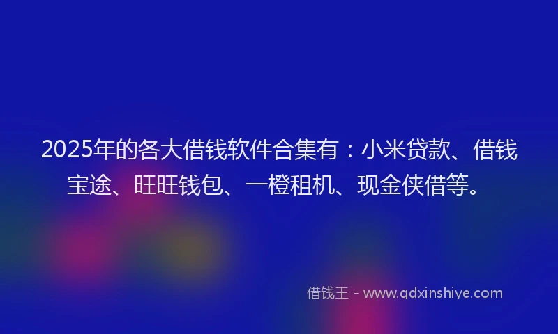2025年的各大借钱软件合集有：小米贷款、借钱宝途、旺旺钱包、一橙租机、现金侠借等。