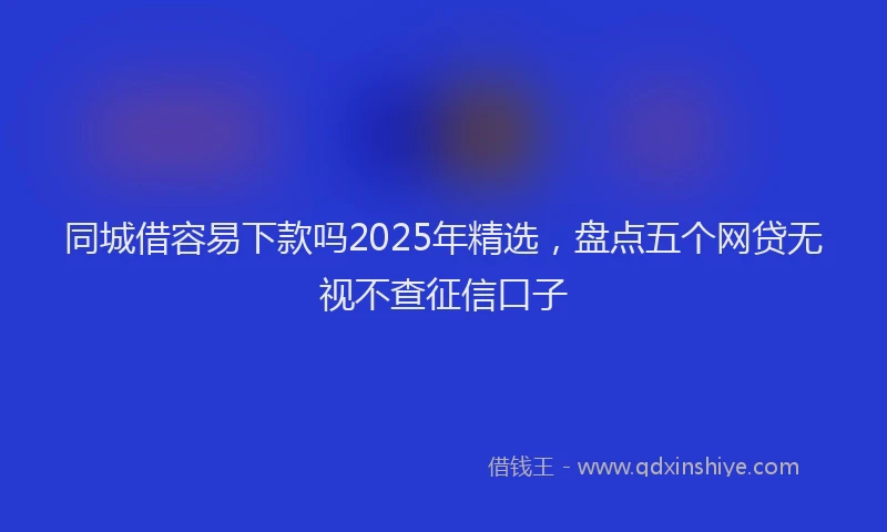 同城借容易下款吗2025年精选，盘点五个网贷无视不查征信口子