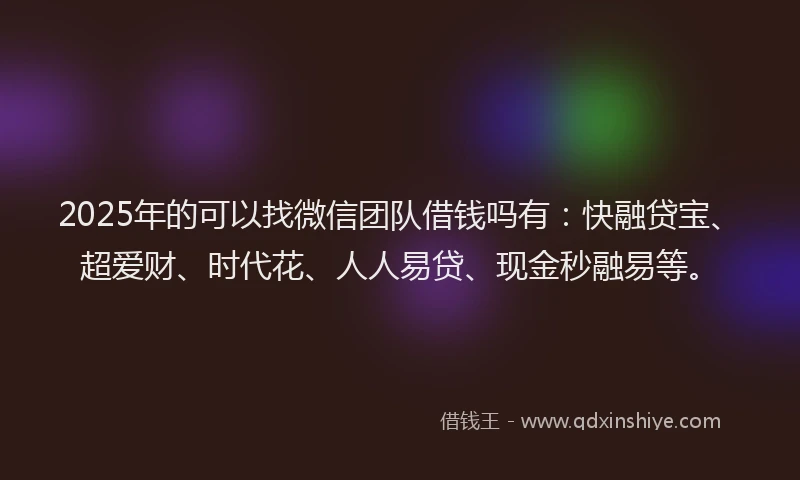 2025年的可以找微信团队借钱吗有：快融贷宝、超爱财、时代花、人人易贷、现金秒融易等。
