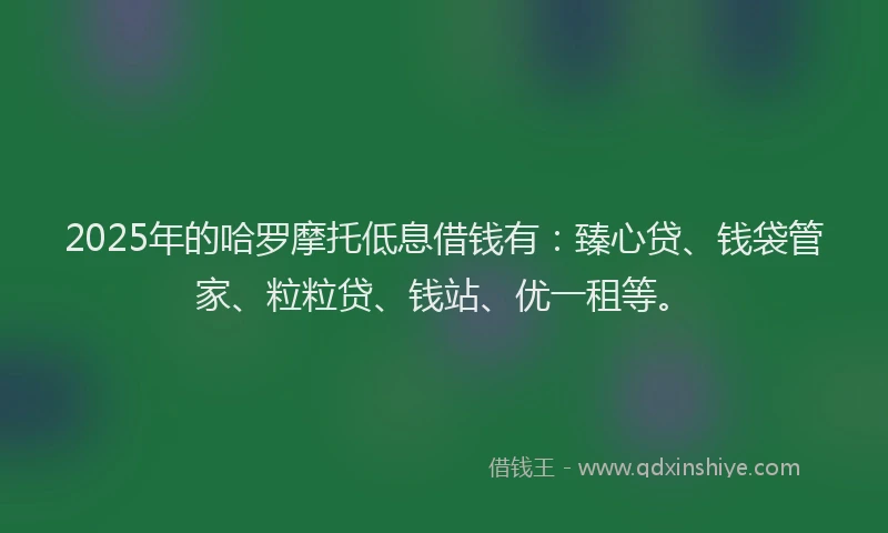 2025年的哈罗摩托低息借钱有：臻心贷、钱袋管家、粒粒贷、钱站、优一租等。