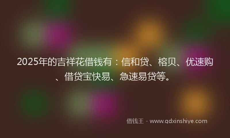 2025年的吉祥花借钱有：信和贷、榕贝、优速购、借贷宝快易、急速易贷等。