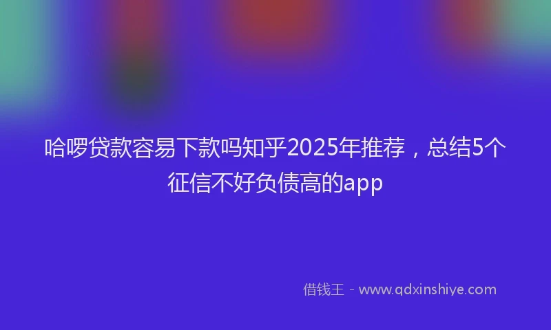 哈啰贷款容易下款吗知乎2025年推荐，总结5个征信不好负债高的app