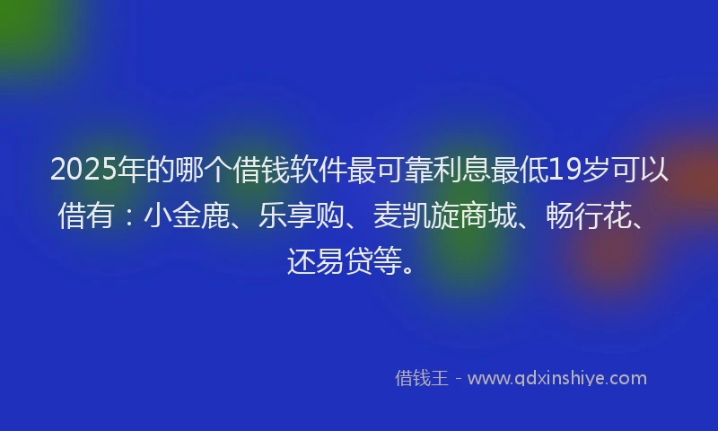 2025年的哪个借钱软件最可靠利息最低19岁可以借有：小金鹿、乐享购、麦凯旋商城、畅行花、还易贷等。