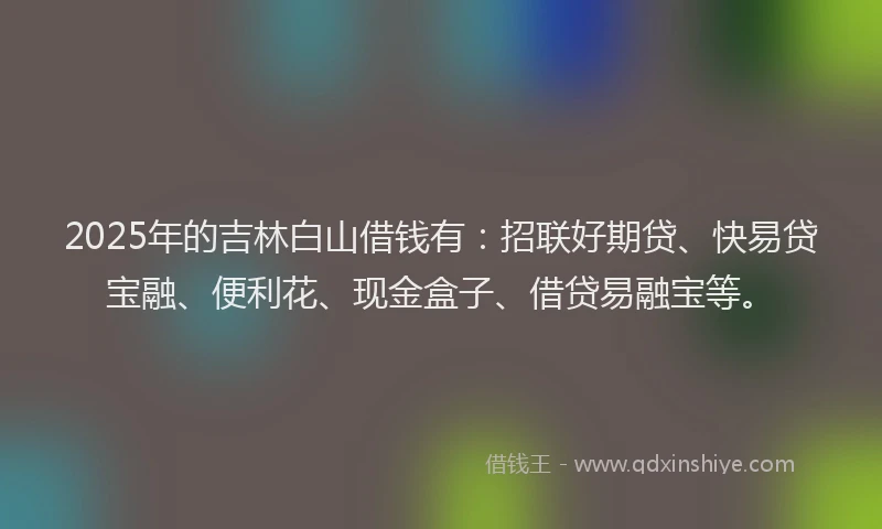 2025年的吉林白山借钱有：招联好期贷、快易贷宝融、便利花、现金盒子、借贷易融宝等。