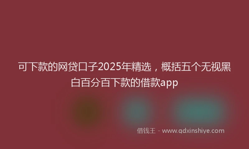 可下款的网贷口子2025年精选，概括五个无视黑白百分百下款的借款app