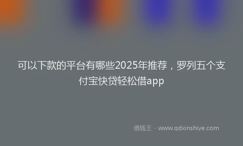 可以下款的平台有哪些2025年推荐，罗列五个支付宝快贷轻松借app