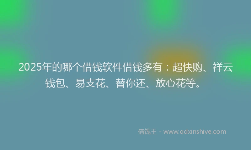 2025年的哪个借钱软件借钱多有：超快购、祥云钱包、易支花、替你还、放心花等。