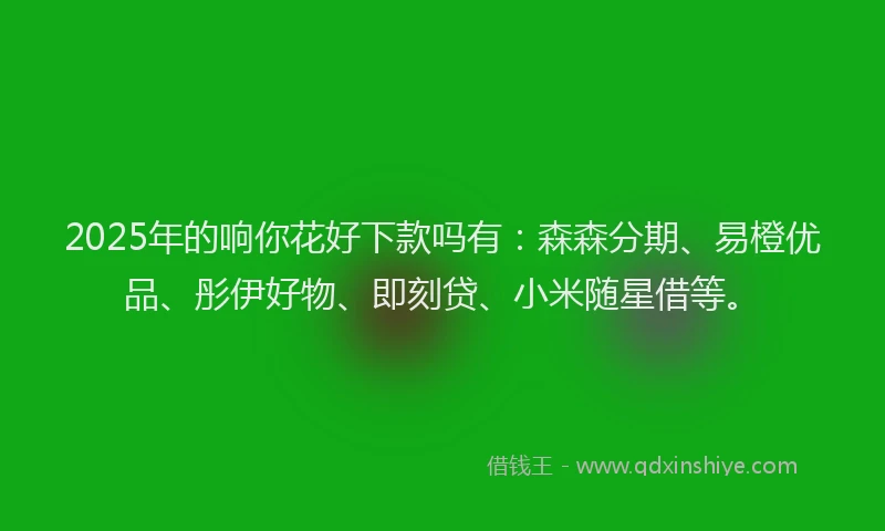 2025年的响你花好下款吗有：森森分期、易橙优品、彤伊好物、即刻贷、小米随星借等。