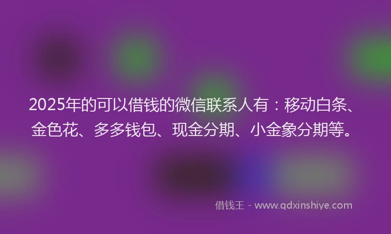 2025年的可以借钱的微信联系人有：移动白条、金色花、多多钱包、现金分期、小金象分期等。