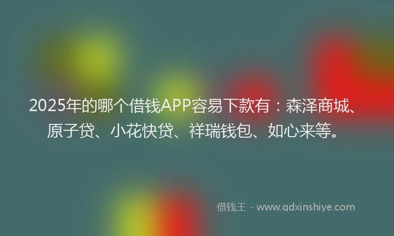 2025年的哪个借钱APP容易下款有:森泽商城、原子贷、小花快贷、祥瑞钱包、如心来等。