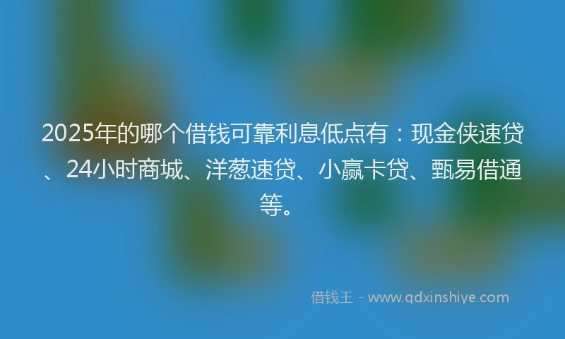 2025年的哪个借钱可靠利息低点有:现金侠速贷、24小时商城、洋葱速贷、小赢卡贷、甄易借通等。
