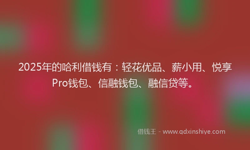 2025年的哈利借钱有：轻花优品、薪小用、悦享Pro钱包、信融钱包、融信贷等。
