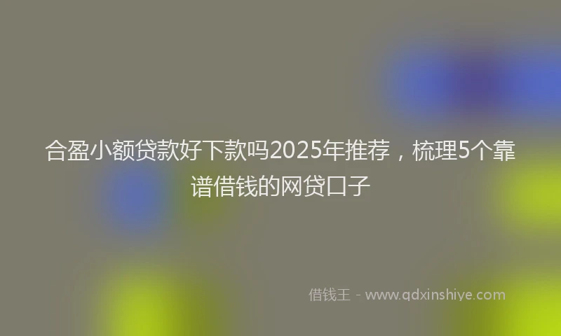 合盈小额贷款好下款吗2025年推荐，梳理5个靠谱借钱的网贷口子