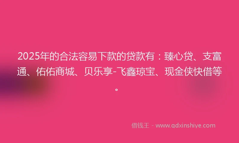 2025年的合法容易下款的贷款有：臻心贷、支富通、佑佑商城、贝乐享-飞鑫琼宝、现金侠快借等。