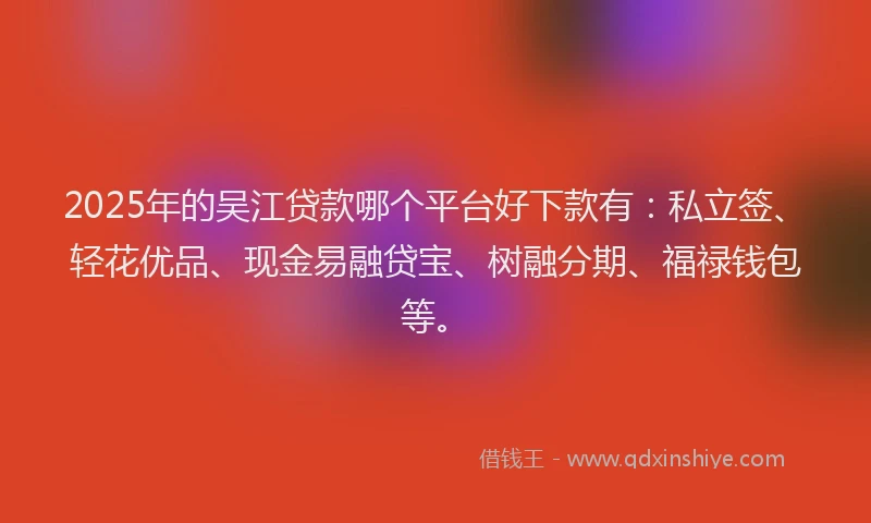 2025年的吴江贷款哪个平台好下款有：私立签、轻花优品、现金易融贷宝、树融分期、福禄钱包等。