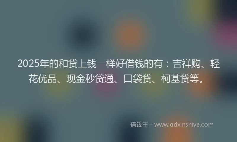 2025年的和贷上钱一样好借钱的有：吉祥购、轻花优品、现金秒贷通、口袋贷、柯基贷等。