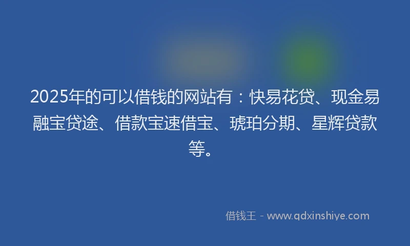 2025年的可以借钱的网站有：快易花贷、现金易融宝贷途、借款宝速借宝、琥珀分期、星辉贷款等。