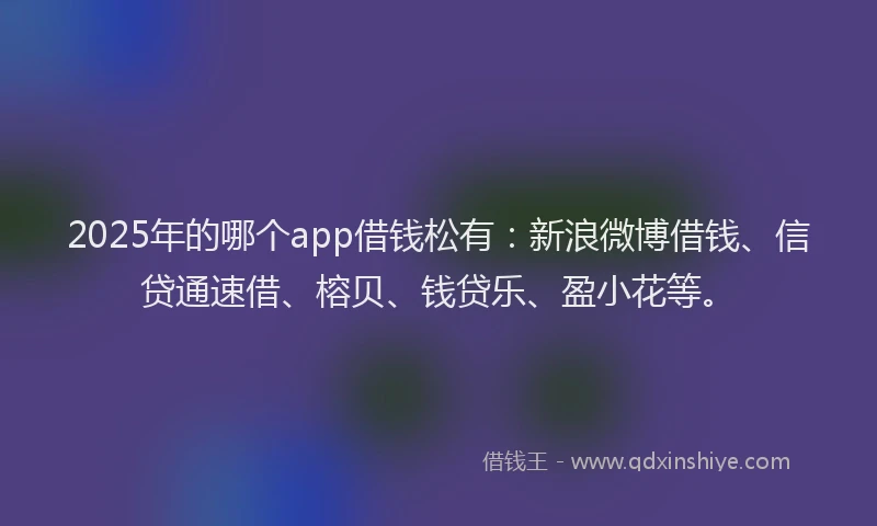 2025年的哪个app借钱松有：新浪微博借钱、信贷通速借、榕贝、钱贷乐、盈小花等。