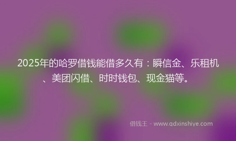 2025年的哈罗借钱能借多久有：瞬信金、乐租机、美团闪借、时时钱包、现金猫等。