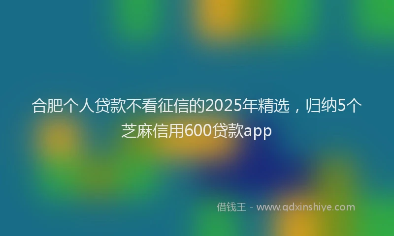合肥个人贷款不看征信的2025年精选，归纳5个芝麻信用600贷款app