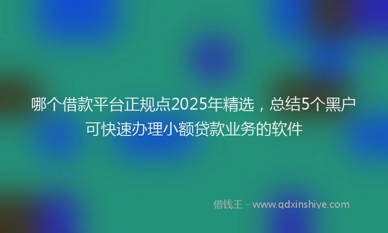 哪个借款平台正规点2025年精选,总结5个黑户可快速办理小额贷款业务的软件