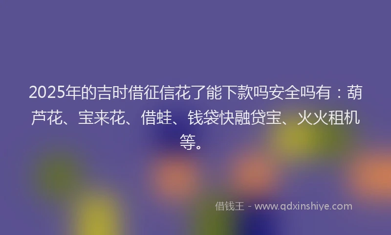 2025年的吉时借征信花了能下款吗安全吗有：葫芦花、宝来花、借蛙、钱袋快融贷宝、火火租机等。