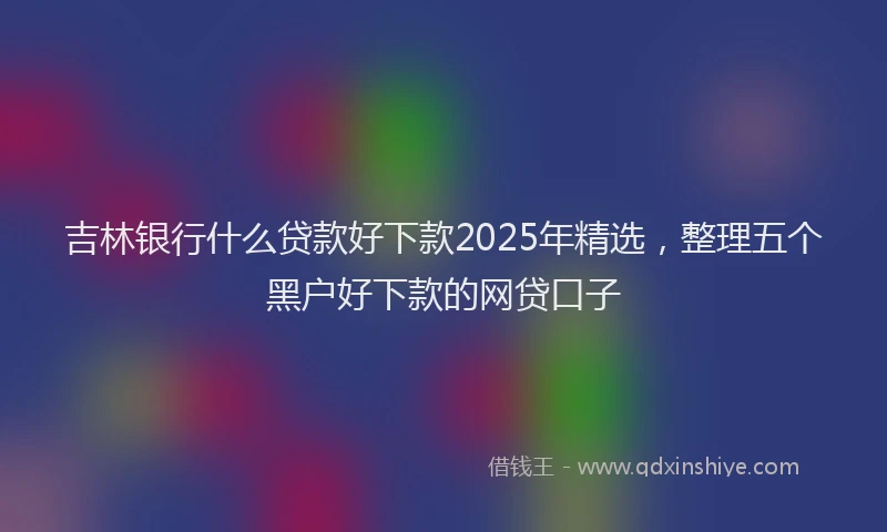 吉林银行什么贷款好下款2025年精选，整理五个黑户好下款的网贷口子