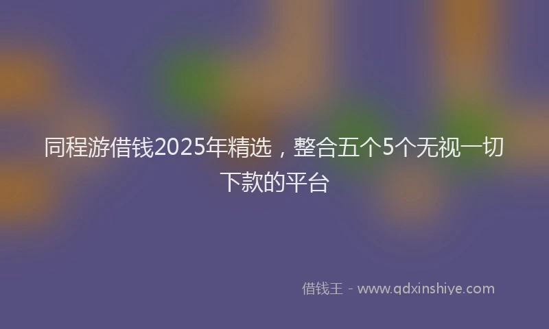 同程游借钱2025年精选，整合五个5个无视一切下款的平台