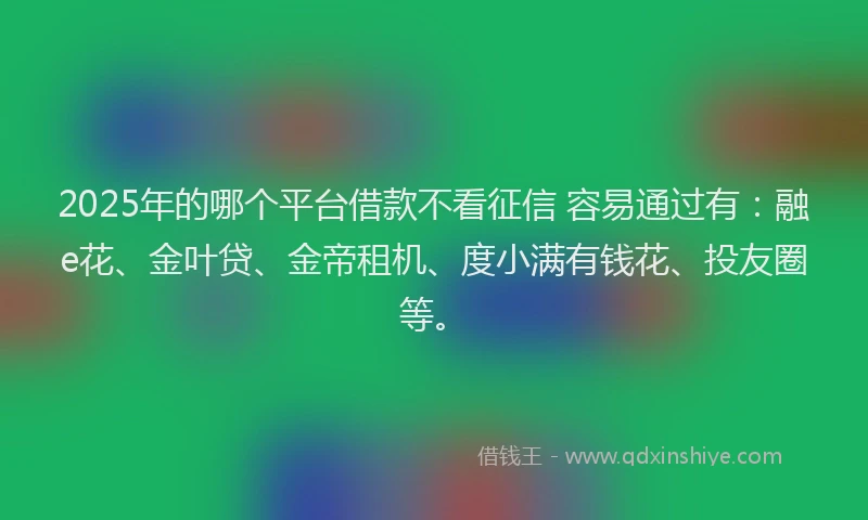 2025年的哪个平台借款不看征信 容易通过有：融e花、金叶贷、金帝租机、度小满有钱花、投友圈等。