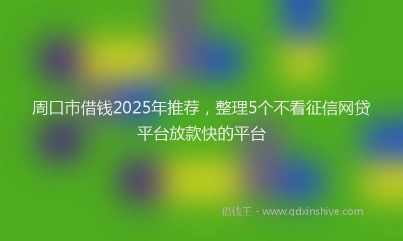 周口市借钱2025年推荐，整理5个不看征信网贷平台放款快的平台