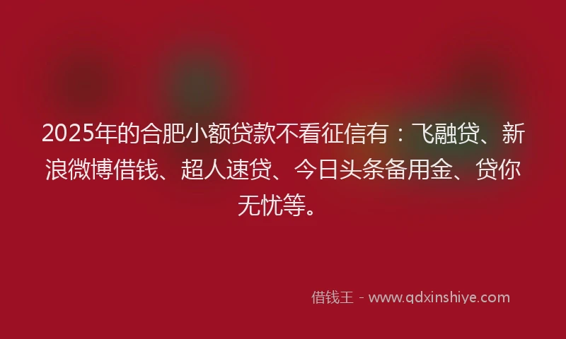 2025年的合肥小额贷款不看征信有：飞融贷、新浪微博借钱、超人速贷、今日头条备用金、贷你无忧等。