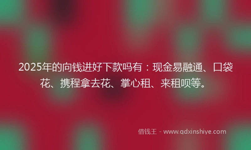 2025年的向钱进好下款吗有：现金易融通、口袋花、携程拿去花、掌心租、来租呗等。