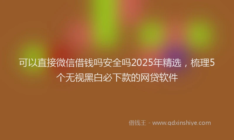 可以直接微信借钱吗安全吗2025年精选，梳理5个无视黑白必下款的网贷软件