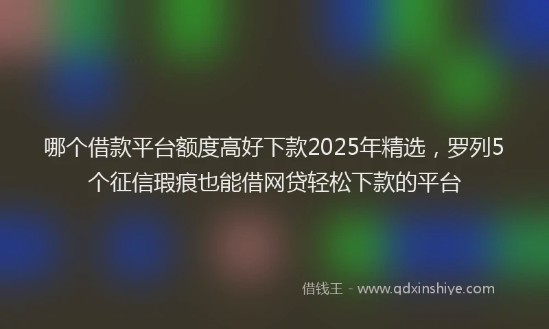 哪个借款平台额度高好下款2025年精选，罗列5个征信瑕疵也能借网贷轻松下款的平台