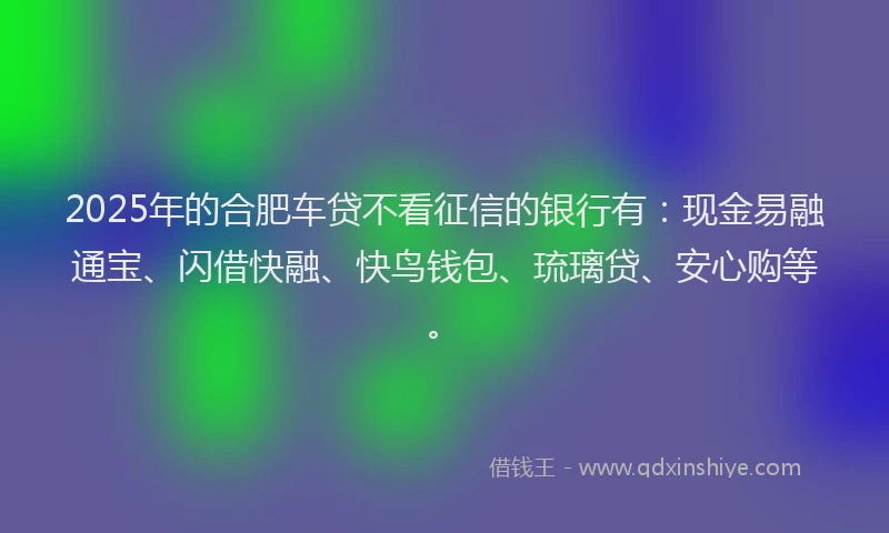2025年的合肥车贷不看征信的银行有：现金易融通宝、闪借快融、快鸟钱包、琉璃贷、安心购等。