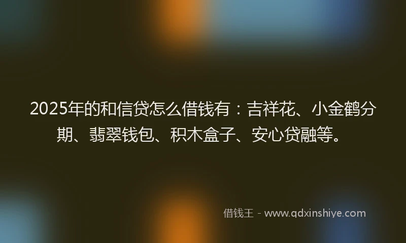 2025年的和信贷怎么借钱有：吉祥花、小金鹤分期、翡翠钱包、积木盒子、安心贷融等。