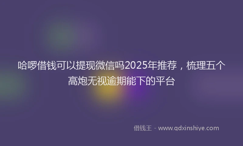 哈啰借钱可以提现微信吗2025年推荐,梳理五个高炮无视逾期能下的平台