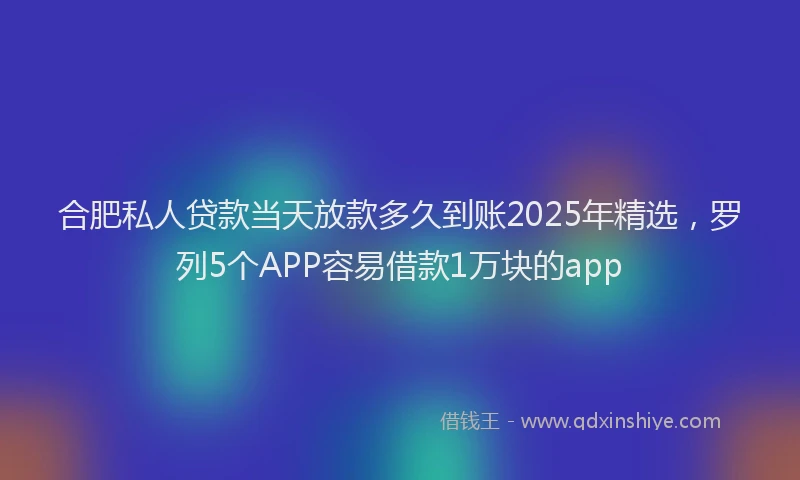 合肥私人贷款当天放款多久到账2025年精选，罗列5个APP容易借款1万块的app