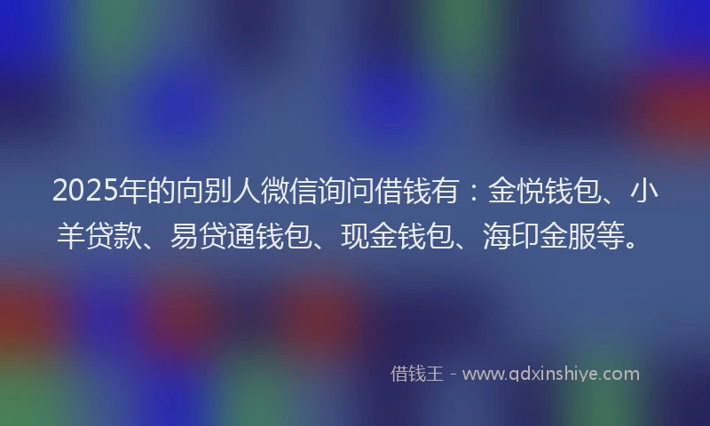 2025年的向别人微信询问借钱有：金悦钱包、小羊贷款、易贷通钱包、现金钱包、海印金服等。