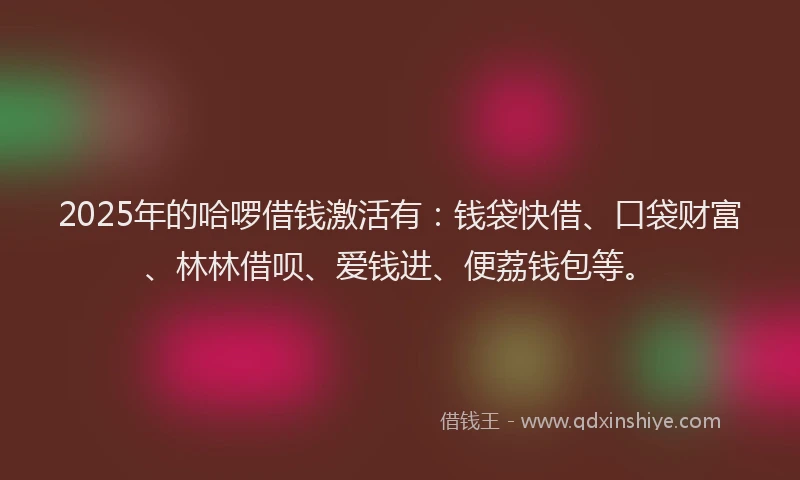 2025年的哈啰借钱激活有：钱袋快借、口袋财富、林林借呗、爱钱进、便荔钱包等。
