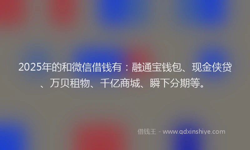 2025年的和微信借钱有：融通宝钱包、现金侠贷、万贝租物、千亿商城、瞬下分期等。