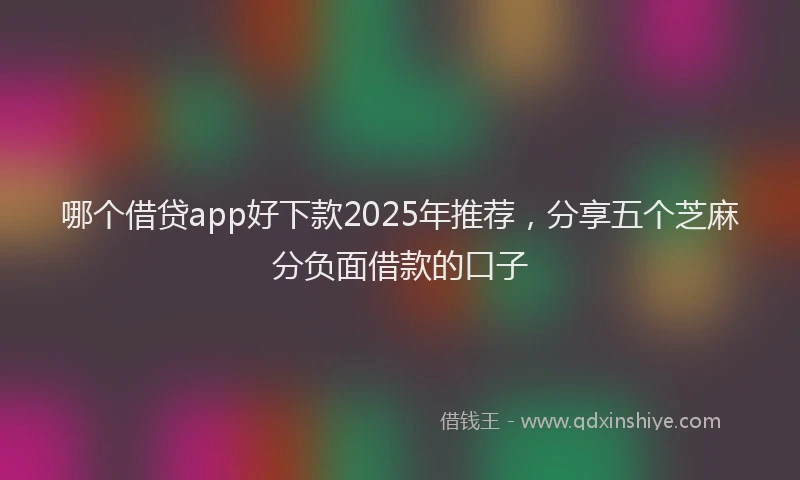 哪个借贷app好下款2025年推荐，分享五个芝麻分负面借款的口子