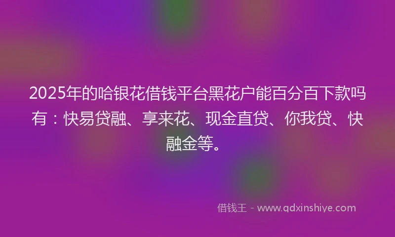 2025年的哈银花借钱平台黑花户能百分百下款吗有：快易贷融、享来花、现金直贷、你我贷、快融金等。