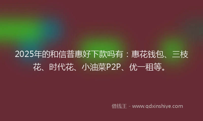 2025年的和信普惠好下款吗有：惠花钱包、三枝花、时代花、小油菜P2P、优一租等。